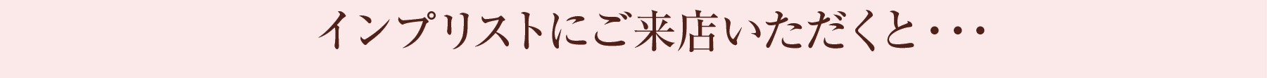 インプリストにご来店いただくと…